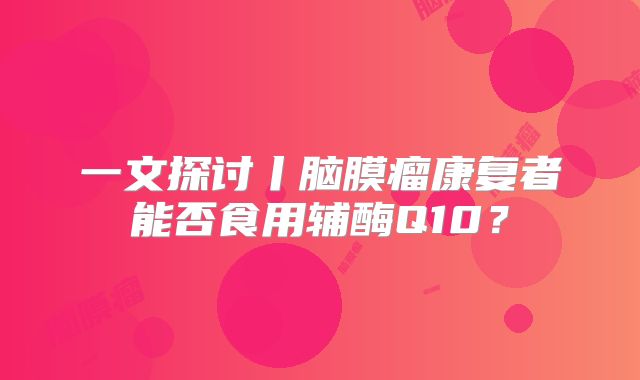一文探讨丨脑膜瘤康复者能否食用辅酶Q10？