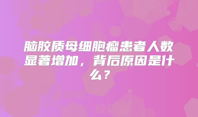 脑胶质母细胞瘤患者人数显著增加，背后原因是什么？
