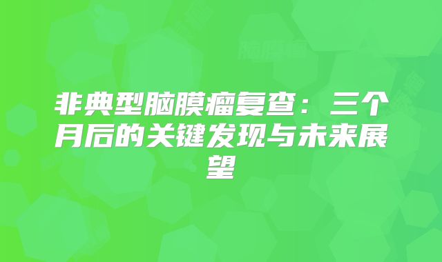 非典型脑膜瘤复查：三个月后的关键发现与未来展望