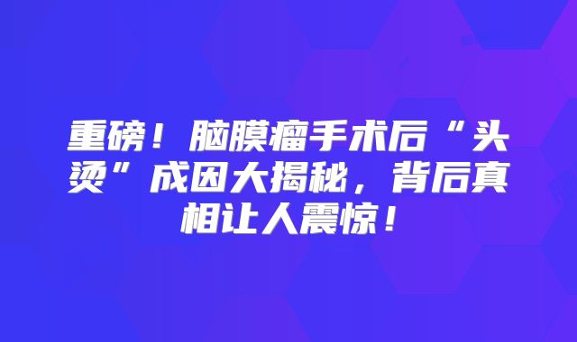 重磅！脑膜瘤手术后“头烫”成因大揭秘，背后真相让人震惊！