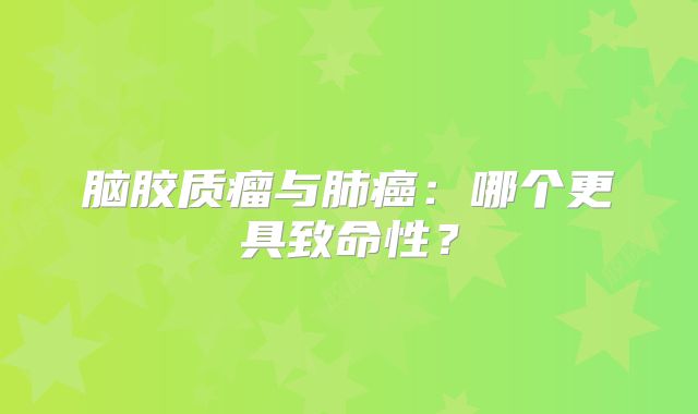 脑胶质瘤与肺癌：哪个更具致命性？