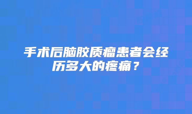 手术后脑胶质瘤患者会经历多大的疼痛？