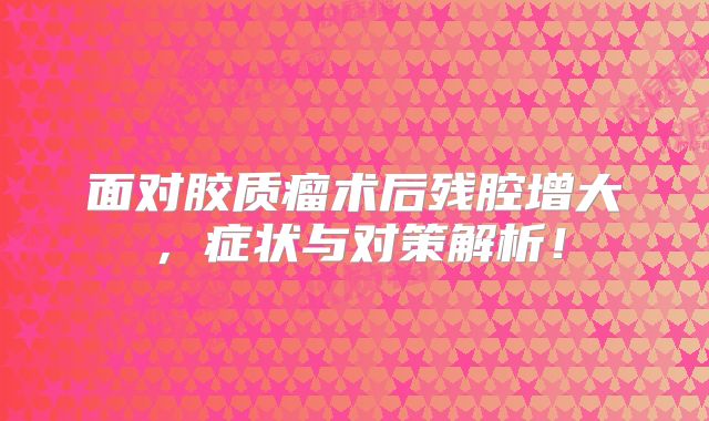 面对胶质瘤术后残腔增大，症状与对策解析！
