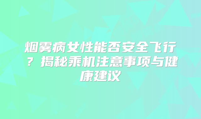 烟雾病女性能否安全飞行？揭秘乘机注意事项与健康建议