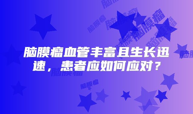 脑膜瘤血管丰富且生长迅速，患者应如何应对？