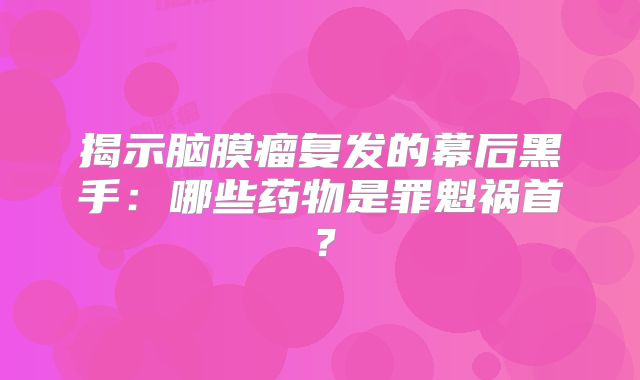 揭示脑膜瘤复发的幕后黑手：哪些药物是罪魁祸首？