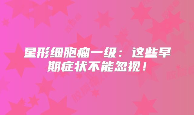 星形细胞瘤一级：这些早期症状不能忽视！