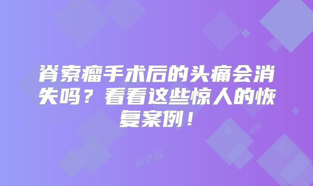 脊索瘤手术后的头痛会消失吗？看看这些惊人的恢复案例！