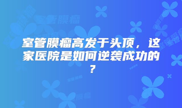 室管膜瘤高发于头顶，这家医院是如何逆袭成功的？