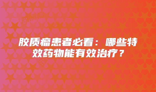 胶质瘤患者必看：哪些特效药物能有效治疗？