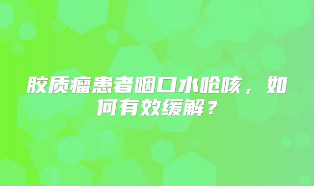 胶质瘤患者咽口水呛咳，如何有效缓解？