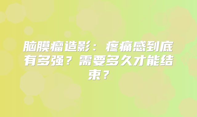 脑膜瘤造影：疼痛感到底有多强？需要多久才能结束？