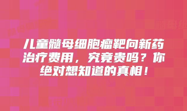 儿童髓母细胞瘤靶向新药治疗费用，究竟贵吗？你绝对想知道的真相！