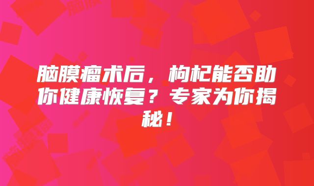 脑膜瘤术后，枸杞能否助你健康恢复？专家为你揭秘！