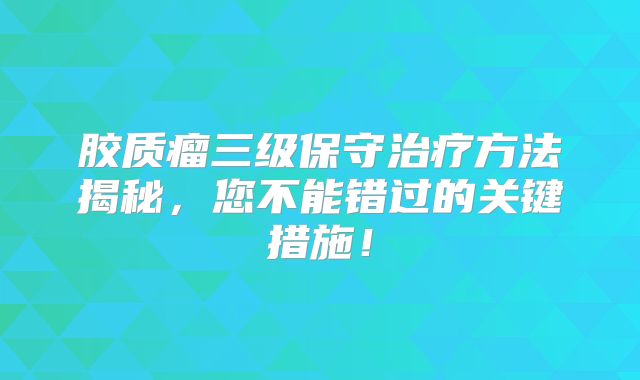 胶质瘤三级保守治疗方法揭秘，您不能错过的关键措施！