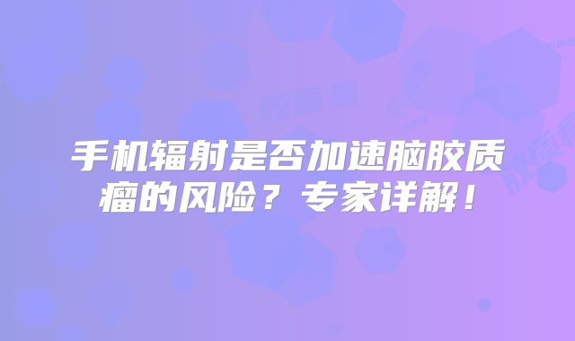 手机辐射是否加速脑胶质瘤的风险？专家详解！