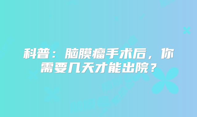 科普：脑膜瘤手术后，你需要几天才能出院？