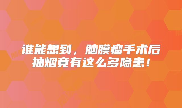 谁能想到，脑膜瘤手术后抽烟竟有这么多隐患！