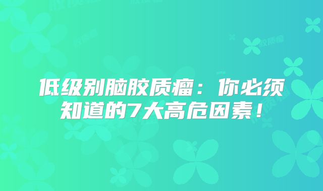 低级别脑胶质瘤：你必须知道的7大高危因素！