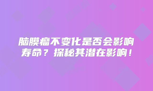 脑膜瘤不变化是否会影响寿命？探秘其潜在影响！