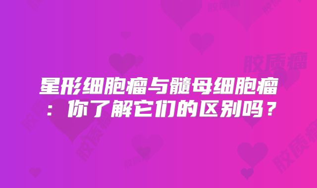 星形细胞瘤与髓母细胞瘤：你了解它们的区别吗？