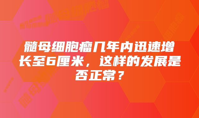 髓母细胞瘤几年内迅速增长至6厘米，这样的发展是否正常？