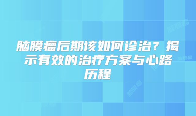 脑膜瘤后期该如何诊治？揭示有效的治疗方案与心路历程