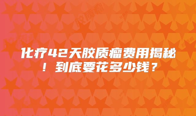 化疗42天胶质瘤费用揭秘！到底要花多少钱？