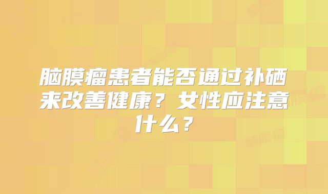 脑膜瘤患者能否通过补硒来改善健康？女性应注意什么？
