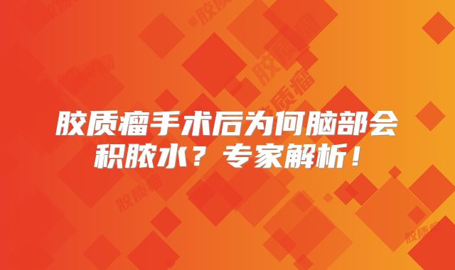 胶质瘤手术后为何脑部会积脓水？专家解析！