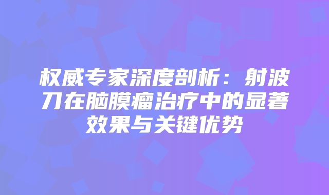 权威专家深度剖析：射波刀在脑膜瘤治疗中的显著效果与关键优势
