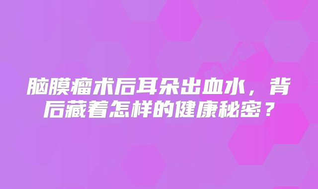 脑膜瘤术后耳朵出血水，背后藏着怎样的健康秘密？