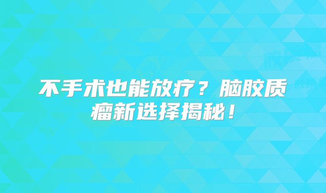 不手术也能放疗？脑胶质瘤新选择揭秘！