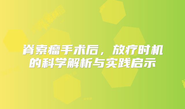 脊索瘤手术后，放疗时机的科学解析与实践启示