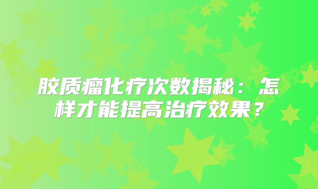 胶质瘤化疗次数揭秘：怎样才能提高治疗效果？