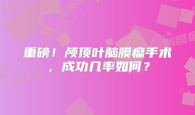 重磅！颅顶叶脑膜瘤手术，成功几率如何？