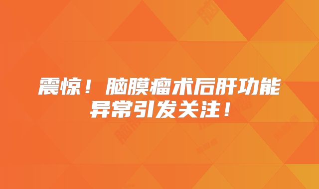 震惊！脑膜瘤术后肝功能异常引发关注！