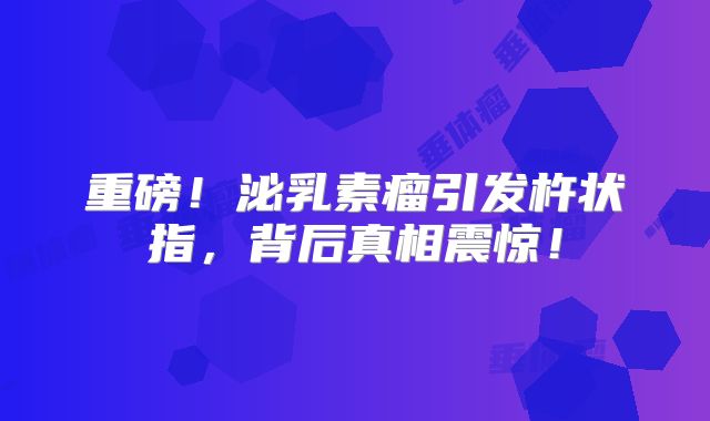 重磅！泌乳素瘤引发杵状指，背后真相震惊！