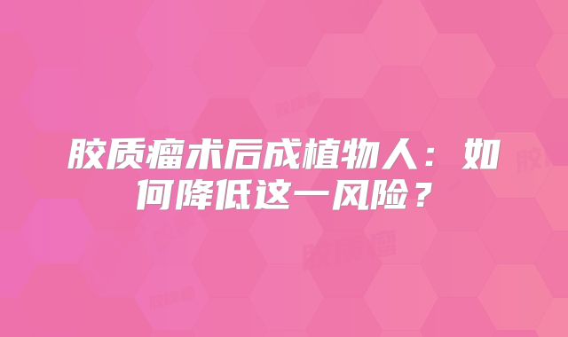 胶质瘤术后成植物人：如何降低这一风险？
