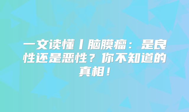 一文读懂丨脑膜瘤：是良性还是恶性？你不知道的真相！
