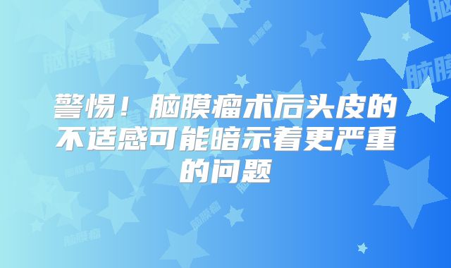 警惕！脑膜瘤术后头皮的不适感可能暗示着更严重的问题