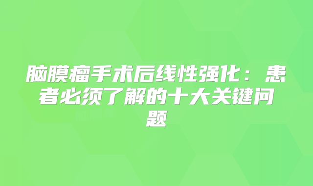 脑膜瘤手术后线性强化：患者必须了解的十大关键问题