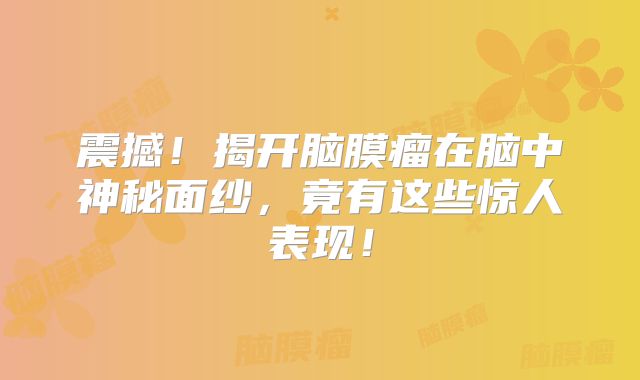 震撼！揭开脑膜瘤在脑中神秘面纱，竟有这些惊人表现！
