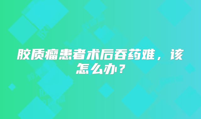 胶质瘤患者术后吞药难，该怎么办？