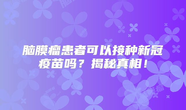 脑膜瘤患者可以接种新冠疫苗吗？揭秘真相！