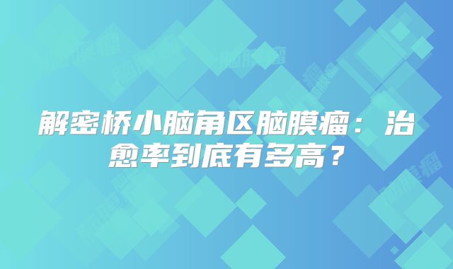 解密桥小脑角区脑膜瘤：治愈率到底有多高？