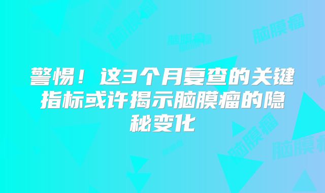 警惕！这3个月复查的关键指标或许揭示脑膜瘤的隐秘变化