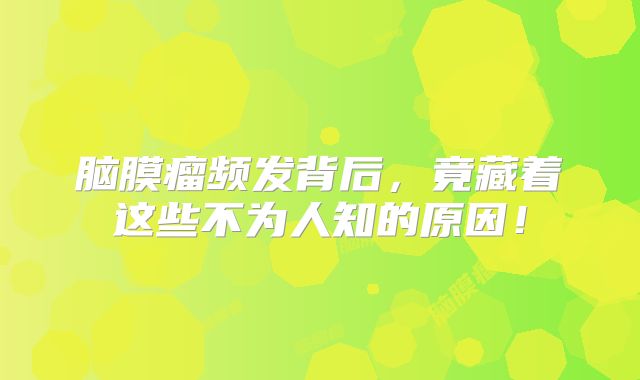 脑膜瘤频发背后，竟藏着这些不为人知的原因！