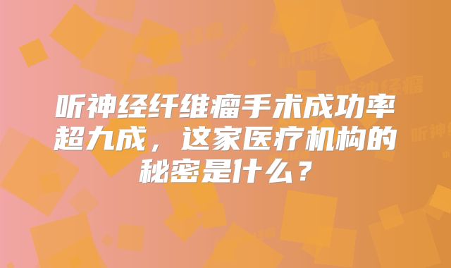 听神经纤维瘤手术成功率超九成，这家医疗机构的秘密是什么？