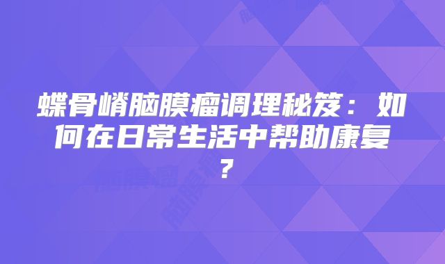 蝶骨嵴脑膜瘤调理秘笈：如何在日常生活中帮助康复？